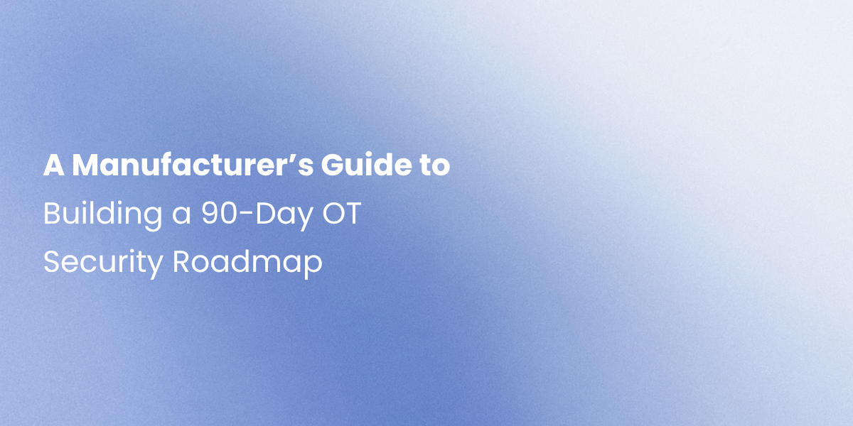 A Manufacturer’s Guide to Building a 90-Day OT Security Roadmap